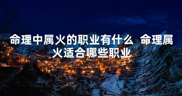 命理中属火的职业有什么  命理属火适合哪些职业